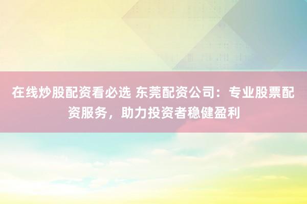 在线炒股配资看必选 东莞配资公司：专业股票配资服务，助力投资者稳健盈利
