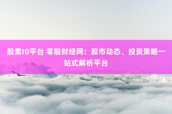 股票t0平台 零股财经网：股市动态、投资策略一站式解析平台