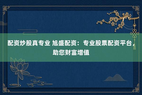 配资炒股真专业 旭盛配资：专业股票配资平台，助您财富增值