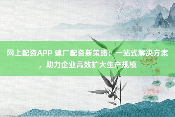 网上配资APP 建厂配资新策略：一站式解决方案，助力企业高效扩大生产规模