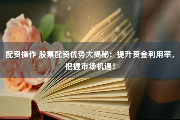 配资操作 股票配资优势大揭秘：提升资金利用率，把握市场机遇！