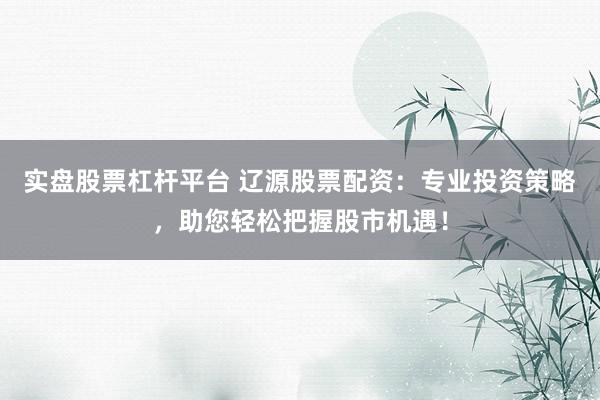 实盘股票杠杆平台 辽源股票配资：专业投资策略，助您轻松把握股市机遇！