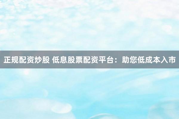 正规配资炒股 低息股票配资平台：助您低成本入市