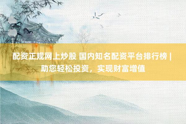 配资正规网上炒股 国内知名配资平台排行榜 | 助您轻松投资，实现财富增值
