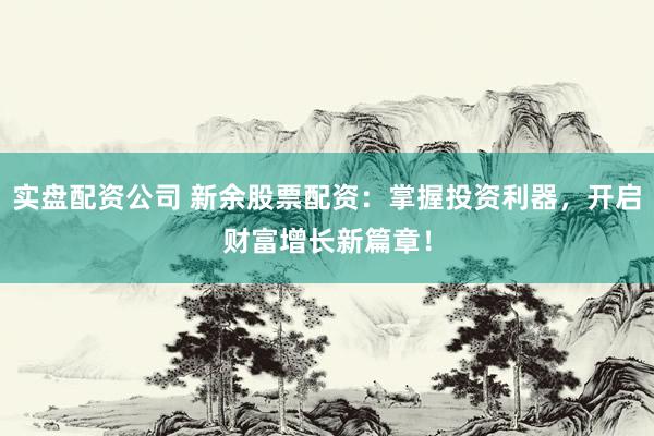 实盘配资公司 新余股票配资：掌握投资利器，开启财富增长新篇章！