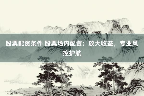 股票配资条件 股票场内配资：放大收益，专业风控护航