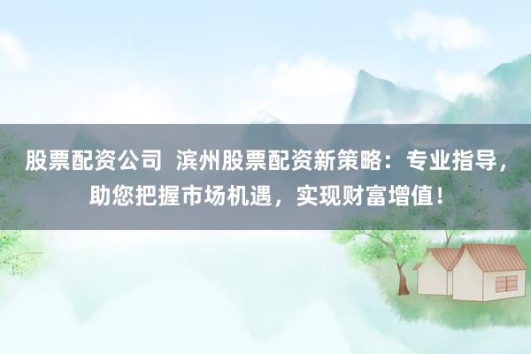 股票配资公司  滨州股票配资新策略：专业指导，助您把握市场机遇，实现财富增值！