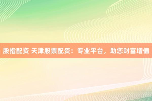 股指配资 天津股票配资：专业平台，助您财富增值
