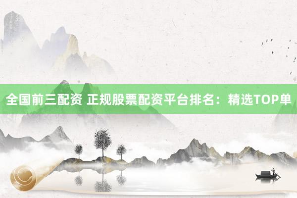 全国前三配资 正规股票配资平台排名：精选TOP单