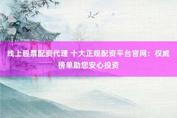 线上股票配资代理 十大正规配资平台官网：权威榜单助您安心投资