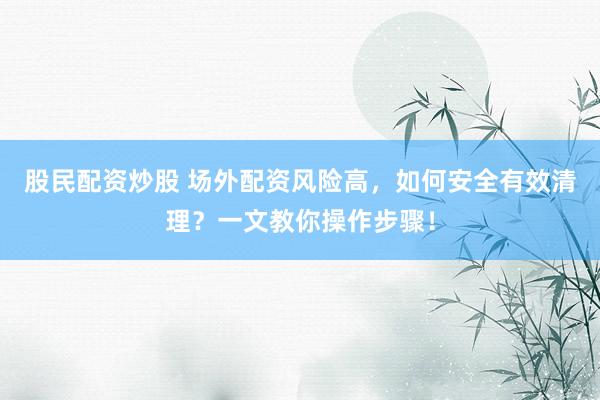 股民配资炒股 场外配资风险高，如何安全有效清理？一文教你操作步骤！