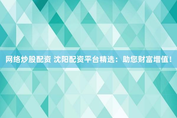 网络炒股配资 沈阳配资平台精选：助您财富增值！