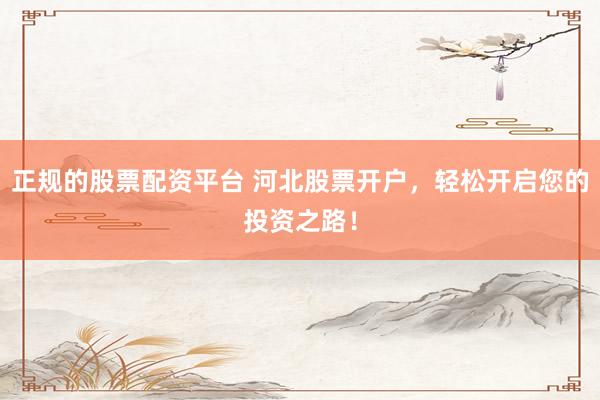 正规的股票配资平台 河北股票开户，轻松开启您的投资之路！