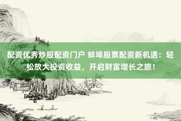 配资优秀炒股配资门户 蚌埠股票配资新机遇：轻松放大投资收益，开启财富增长之旅！