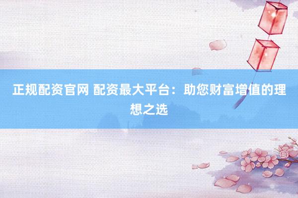 正规配资官网 配资最大平台：助您财富增值的理想之选