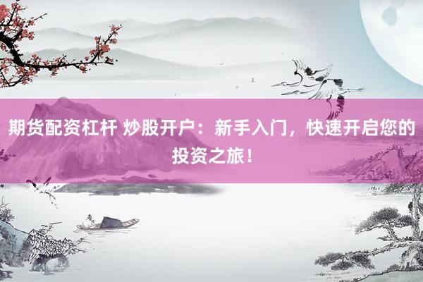 期货配资杠杆 炒股开户：新手入门，快速开启您的投资之旅！