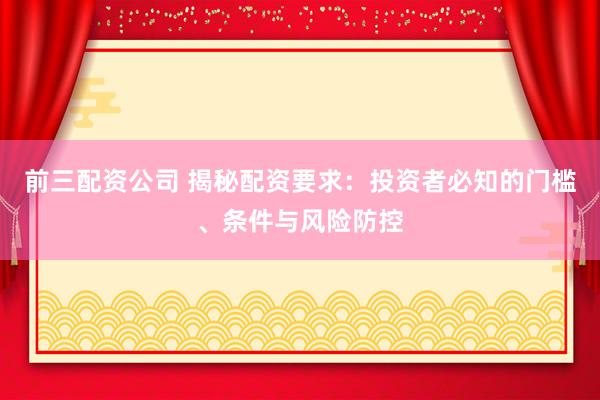前三配资公司 揭秘配资要求：投资者必知的门槛、条件与风险防控