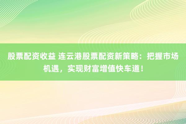 股票配资收益 连云港股票配资新策略：把握市场机遇，实现财富增值快车道！