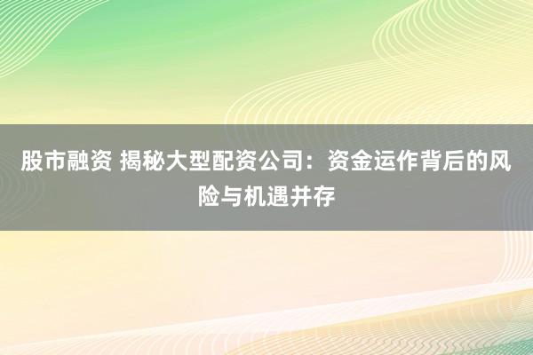 股市融资 揭秘大型配资公司：资金运作背后的风险与机遇并存