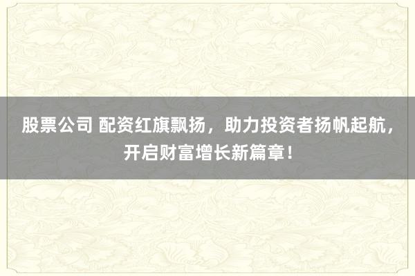 股票公司 配资红旗飘扬，助力投资者扬帆起航，开启财富增长新篇章！