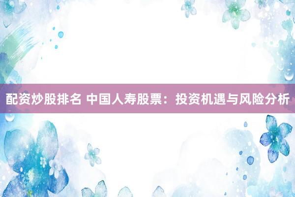 配资炒股排名 中国人寿股票：投资机遇与风险分析
