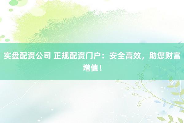 实盘配资公司 正规配资门户：安全高效，助您财富增值！