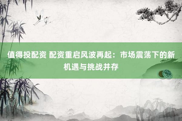 值得投配资 配资重启风波再起：市场震荡下的新机遇与挑战并存