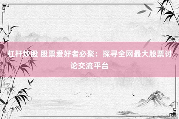 杠杆炒股 股票爱好者必聚：探寻全网最大股票讨论交流平台