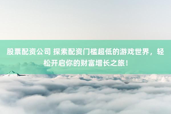 股票配资公司 探索配资门槛超低的游戏世界，轻松开启你的财富增长之旅！
