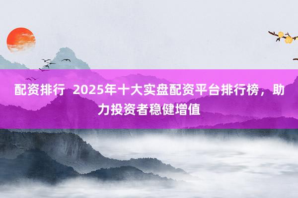 配资排行  2025年十大实盘配资平台排行榜，助力投资者稳健增值