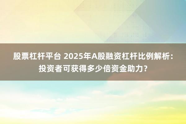 股票杠杆平台 2025年A股融资杠杆比例解析：投资者可获得多少倍资金助力？
