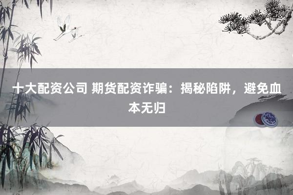十大配资公司 期货配资诈骗：揭秘陷阱，避免血本无归