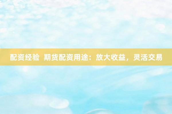 配资经验  期货配资用途：放大收益，灵活交易