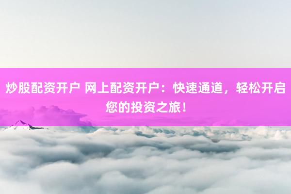 炒股配资开户 网上配资开户：快速通道，轻松开启您的投资之旅！