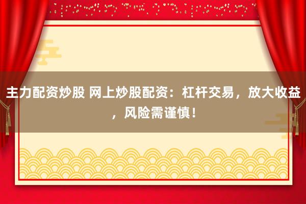 主力配资炒股 网上炒股配资：杠杆交易，放大收益，风险需谨慎！