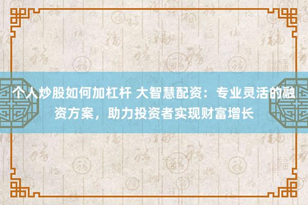 个人炒股如何加杠杆 大智慧配资：专业灵活的融资方案，助力投资者实现财富增长