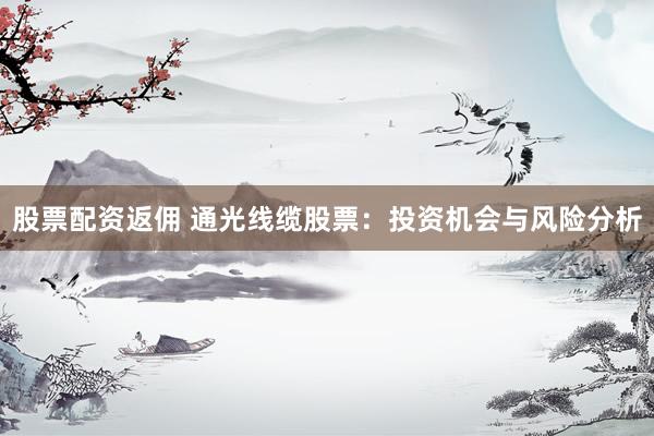 股票配资返佣 通光线缆股票：投资机会与风险分析