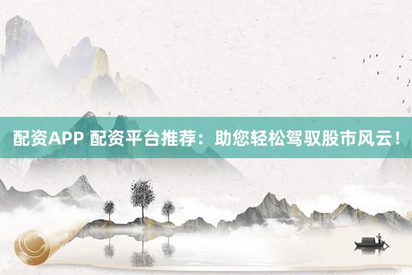 配资APP 配资平台推荐：助您轻松驾驭股市风云！