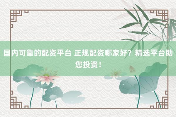 国内可靠的配资平台 正规配资哪家好？精选平台助您投资！