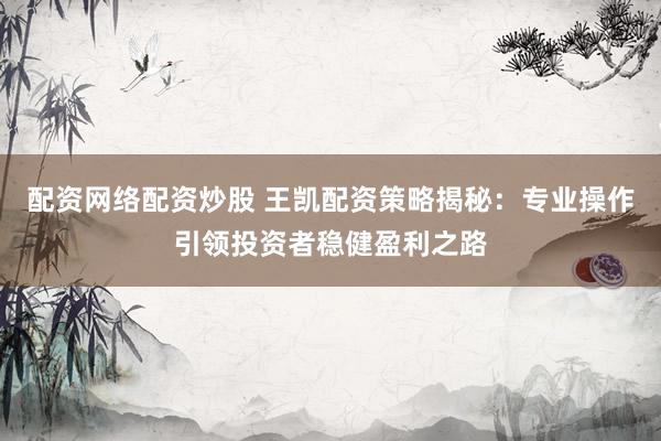 配资网络配资炒股 王凯配资策略揭秘：专业操作引领投资者稳健盈利之路
