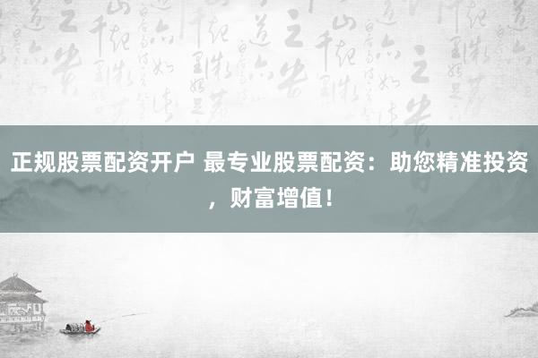 正规股票配资开户 最专业股票配资：助您精准投资，财富增值！