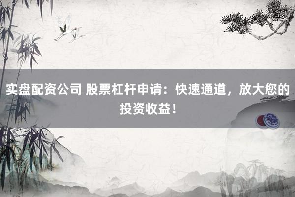 实盘配资公司 股票杠杆申请：快速通道，放大您的投资收益！