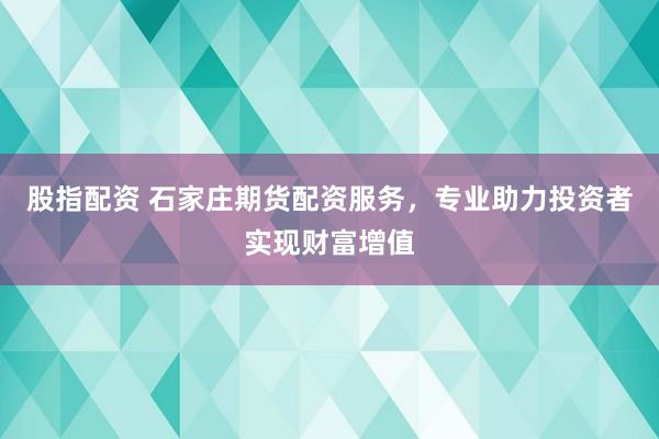 股指配资 石家庄期货配资服务，专业助力投资者实现财富增值