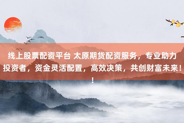 线上股票配资平台 太原期货配资服务，专业助力投资者，资金灵活配置，高效决策，共创财富未来！