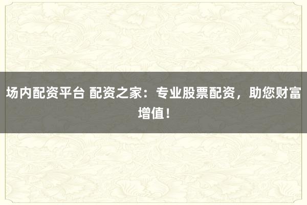 场内配资平台 配资之家:专业股票配资,助您财富增值!