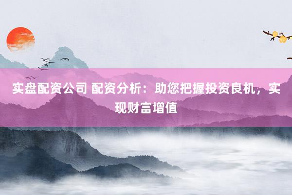 实盘配资公司 配资分析：助您把握投资良机，实现财富增值