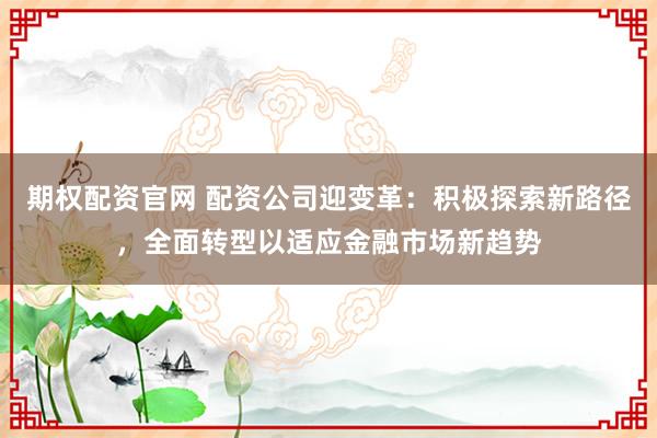期权配资官网 配资公司迎变革：积极探索新路径，全面转型以适应金融市场新趋势