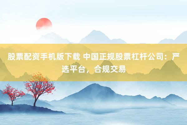 股票配资手机版下载 中国正规股票杠杆公司：严选平台，合规交易