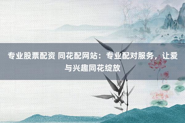 专业股票配资 同花配网站：专业配对服务，让爱与兴趣同花绽放