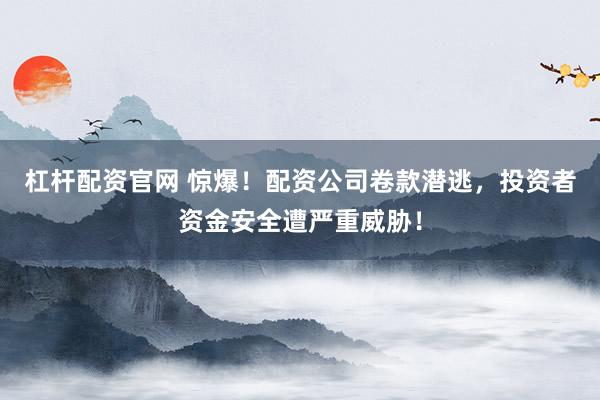杠杆配资官网 惊爆！配资公司卷款潜逃，投资者资金安全遭严重威胁！